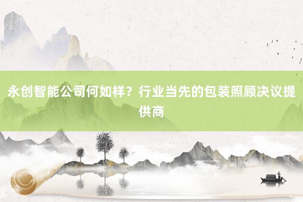 永创智能公司何如样？行业当先的包装照顾决议提供商