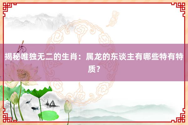 揭秘唯独无二的生肖：属龙的东谈主有哪些特有特质？