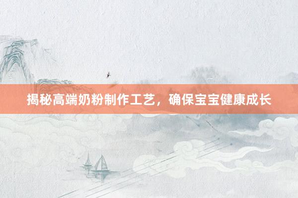 揭秘高端奶粉制作工艺，确保宝宝健康成长