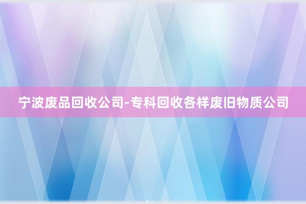 宁波废品回收公司-专科回收各样废旧物质公司