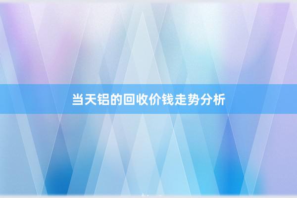 当天铝的回收价钱走势分析