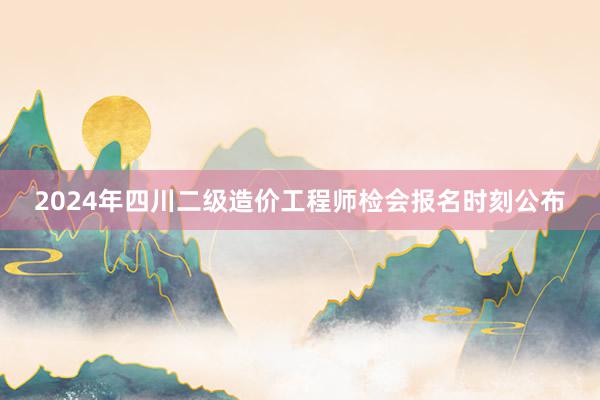 2024年四川二级造价工程师检会报名时刻公布