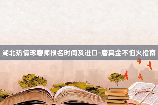 湖北热情琢磨师报名时间及进口-磨真金不怕火指南