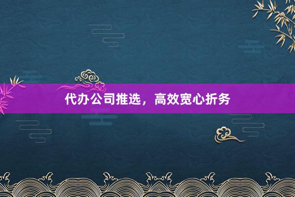 代办公司推选，高效宽心折务